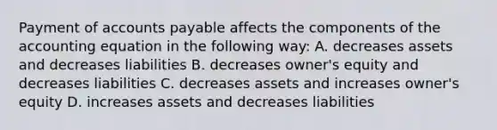 Payment of accounts payable affects the components of the accounting equation in the following way: A. decreases assets and decreases liabilities B. decreases owner's equity and decreases liabilities C. decreases assets and increases owner's equity D. increases assets and decreases liabilities