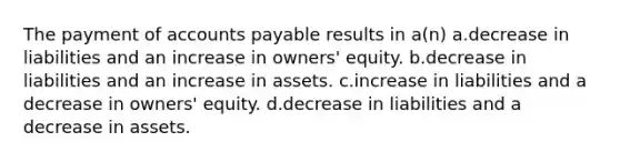 The payment of accounts payable results in a(n) a.decrease in liabilities and an increase in owners' equity. b.decrease in liabilities and an increase in assets. c.increase in liabilities and a decrease in owners' equity. d.decrease in liabilities and a decrease in assets.