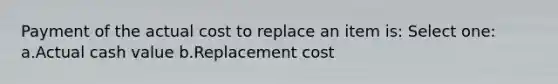 Payment of the actual cost to replace an item is: Select one: a.Actual cash value b.Replacement cost