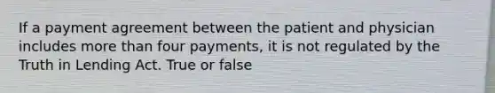 If a payment agreement between the patient and physician includes more than four payments, it is not regulated by the Truth in Lending Act. True or false