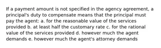 If a payment amount is not specified in the agency agreement, a principal's duty to compensate means that the principal must pay the agent: a. for the reasonable value of the services provided b. at least half the customary rate c. for the rational value of the services provided d. however much the agent demands e. however much the agent's attorney demands