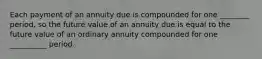 Each payment of an annuity due is compounded for one ________ period, so the future value of an annuity due is equal to the future value of an ordinary annuity compounded for one __________ period.