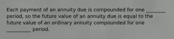 Each payment of an annuity due is compounded for one ________ period, so the future value of an annuity due is equal to the future value of an ordinary annuity compounded for one __________ period.