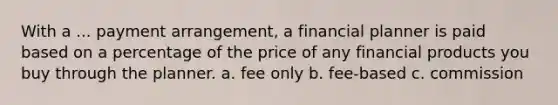 With a ... payment arrangement, a financial planner is paid based on a percentage of the price of any financial products you buy through the planner. a. fee only b. fee-based c. commission