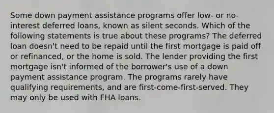 Some down payment assistance programs offer low- or no-interest deferred loans, known as silent seconds. Which of the following statements is true about these programs? The deferred loan doesn't need to be repaid until the first mortgage is paid off or refinanced, or the home is sold. The lender providing the first mortgage isn't informed of the borrower's use of a down payment assistance program. The programs rarely have qualifying requirements, and are first-come-first-served. They may only be used with FHA loans.