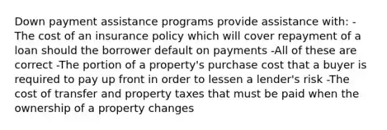 Down payment assistance programs provide assistance with: -The cost of an insurance policy which will cover repayment of a loan should the borrower default on payments -All of these are correct -The portion of a property's purchase cost that a buyer is required to pay up front in order to lessen a lender's risk -The cost of transfer and property taxes that must be paid when the ownership of a property changes