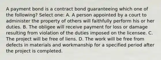 A payment bond is a contract bond guaranteeing which one of the following? Select one: A. A person appointed by a court to administer the property of others will faithfully perform his or her duties. B. The obligee will receive payment for loss or damage resulting from violation of the duties imposed on the licensee. C. The project will be free of liens. D. The work will be free from defects in materials and workmanship for a specified period after the project is completed.