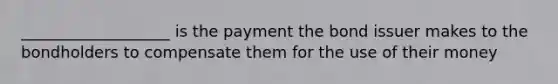 ___________________ is the payment the bond issuer makes to the bondholders to compensate them for the use of their money