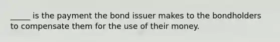 _____ is the payment the bond issuer makes to the bondholders to compensate them for the use of their money.