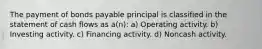 The payment of bonds payable principal is classified in the statement of cash flows as a(n): a) Operating activity. b) Investing activity. c) Financing activity. d) Noncash activity.