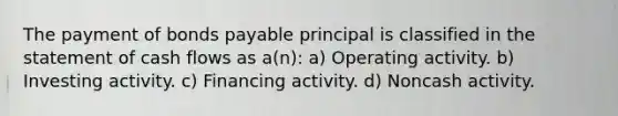 The payment of bonds payable principal is classified in the statement of cash flows as a(n): a) Operating activity. b) Investing activity. c) Financing activity. d) Noncash activity.