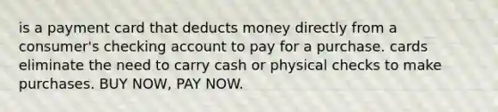 is a payment card that deducts money directly from a consumer's checking account to pay for a purchase. cards eliminate the need to carry cash or physical checks to make purchases. BUY NOW, PAY NOW.