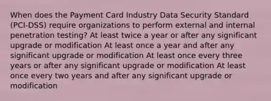 When does the Payment Card Industry <a href='https://www.questionai.com/knowledge/kSpakJ9tj2-data-security' class='anchor-knowledge'>data security</a> Standard (PCI-DSS) require organizations to perform external and internal penetration testing? At least twice a year or after any significant upgrade or modification At least once a year and after any significant upgrade or modification At least once every three years or after any significant upgrade or modification At least once every two years and after any significant upgrade or modification