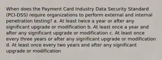 When does the Payment Card Industry Data Security Standard (PCI-DSS) require organizations to perform external and internal penetration testing? a. At least twice a year or after any significant upgrade or modification b. At least once a year and after any significant upgrade or modification c. At least once every three years or after any significant upgrade or modification d. At least once every two years and after any significant upgrade or modification