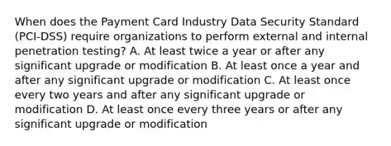 When does the Payment Card Industry Data Security Standard (PCI-DSS) require organizations to perform external and internal penetration testing? A. At least twice a year or after any significant upgrade or modification B. At least once a year and after any significant upgrade or modification C. At least once every two years and after any significant upgrade or modification D. At least once every three years or after any significant upgrade or modification