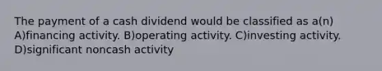 The payment of a cash dividend would be classified as a(n) A)financing activity. B)operating activity. C)investing activity. D)significant noncash activity