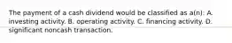 The payment of a cash dividend would be classified as a(n): A. investing activity. B. operating activity. C. financing activity. D. significant noncash transaction.