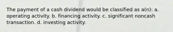 The payment of a cash dividend would be classified as a(n): a. operating activity. b. financing activity. c. significant noncash transaction. d. investing activity.