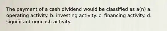 The payment of a cash dividend would be classified as a(n) a. operating activity. b. investing activity. c. financing activity. d. significant noncash activity.