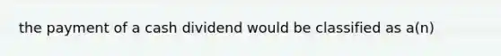 the payment of a cash dividend would be classified as a(n)