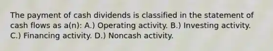 The payment of cash dividends is classified in the statement of cash flows as a(n): A.) Operating activity. B.) Investing activity. C.) Financing activity. D.) Noncash activity.