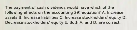 The payment of cash dividends would have which of the following effects on the accounting 29) equation? A. Increase assets B. Increase liabilities C. Increase stockholdersʹ equity D. Decrease stockholdersʹ equity E. Both A. and D. are correct.