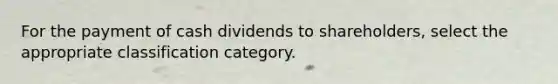 For the payment of cash dividends to shareholders, select the appropriate classification category.