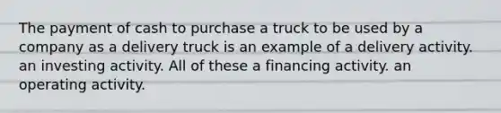 The payment of cash to purchase a truck to be used by a company as a delivery truck is an example of a delivery activity. an investing activity. All of these a financing activity. an operating activity.