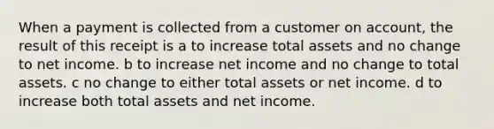 When a payment is collected from a customer on account, the result of this receipt is a to increase total assets and no change to net income. b to increase net income and no change to total assets. c no change to either total assets or net income. d to increase both total assets and net income.