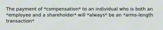 The payment of *compensation* to an individual who is both an *employee and a shareholder* will *always* be an *arms-length transaction*