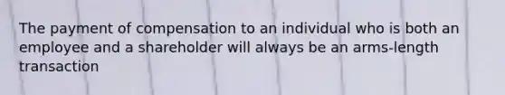 The payment of compensation to an individual who is both an employee and a shareholder will always be an arms-length transaction