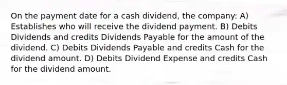 On the payment date for a cash dividend, the company: A) Establishes who will receive the dividend payment. B) Debits Dividends and credits Dividends Payable for the amount of the dividend. C) Debits Dividends Payable and credits Cash for the dividend amount. D) Debits Dividend Expense and credits Cash for the dividend amount.