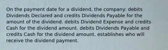 On the payment date for a dividend, the company: debits Dividends Declared and credits Dividends Payable for the amount of the dividend. debits Dividend Expense and credits Cash for the dividend amount. debits Dividends Payable and credits Cash for the dividend amount. establishes who will receive the dividend payment.