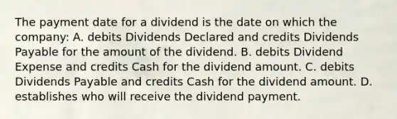 The payment date for a dividend is the date on which the company: A. debits Dividends Declared and credits Dividends Payable for the amount of the dividend. B. debits Dividend Expense and credits Cash for the dividend amount. C. debits Dividends Payable and credits Cash for the dividend amount. D. establishes who will receive the dividend payment.