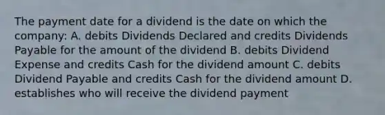 The payment date for a dividend is the date on which the company: A. debits Dividends Declared and credits Dividends Payable for the amount of the dividend B. debits Dividend Expense and credits Cash for the dividend amount C. debits Dividend Payable and credits Cash for the dividend amount D. establishes who will receive the dividend payment