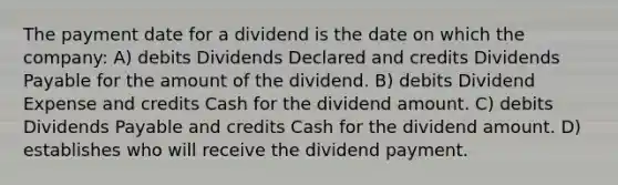 The payment date for a dividend is the date on which the company: A) debits Dividends Declared and credits Dividends Payable for the amount of the dividend. B) debits Dividend Expense and credits Cash for the dividend amount. C) debits Dividends Payable and credits Cash for the dividend amount. D) establishes who will receive the dividend payment.