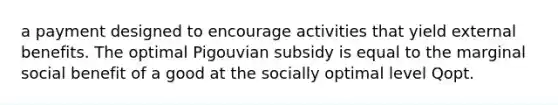 a payment designed to encourage activities that yield external benefits. The optimal Pigouvian subsidy is equal to the marginal social benefit of a good at the socially optimal level Qopt.