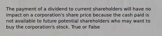 The payment of a dividend to current shareholders will have no impact on a corporation's share price because the cash paid is not available to future potential shareholders who may want to buy the corporation's stock. True or False