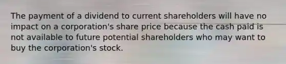 The payment of a dividend to current shareholders will have no impact on a corporation's share price because the cash paid is not available to future potential shareholders who may want to buy the corporation's stock.