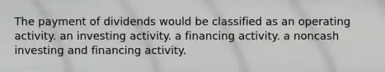 The payment of dividends would be classified as an operating activity. an investing activity. a financing activity. a noncash investing and financing activity.