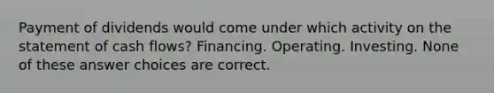 Payment of dividends would come under which activity on the statement of cash flows? Financing. Operating. Investing. None of these answer choices are correct.