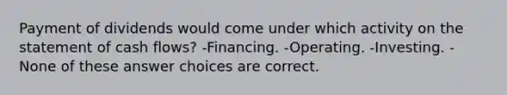 Payment of dividends would come under which activity on the statement of cash flows? -Financing. -Operating. -Investing. -None of these answer choices are correct.