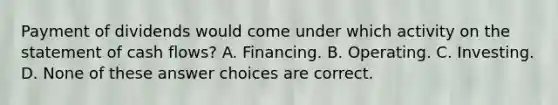 Payment of dividends would come under which activity on the statement of cash flows? A. Financing. B. Operating. C. Investing. D. None of these answer choices are correct.