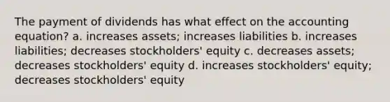 The payment of dividends has what effect on <a href='https://www.questionai.com/knowledge/k7UJ6J5ODQ-the-accounting-equation' class='anchor-knowledge'>the accounting equation</a>? a. increases assets; increases liabilities b. increases liabilities; decreases stockholders' equity c. decreases assets; decreases stockholders' equity d. increases stockholders' equity; decreases stockholders' equity