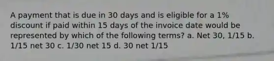 A payment that is due in 30 days and is eligible for a 1% discount if paid within 15 days of the invoice date would be represented by which of the following terms? a. Net 30, 1/15 b. 1/15 net 30 c. 1/30 net 15 d. 30 net 1/15