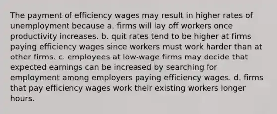 The payment of efficiency wages may result in higher rates of unemployment because a. firms will lay off workers once productivity increases. b. quit rates tend to be higher at firms paying efficiency wages since workers must work harder than at other firms. c. employees at low-wage firms may decide that expected earnings can be increased by searching for employment among employers paying efficiency wages. d. firms that pay efficiency wages work their existing workers longer hours.