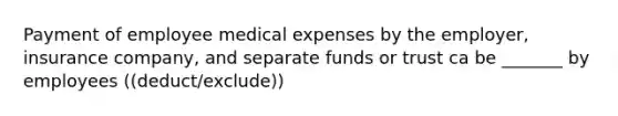 Payment of employee medical expenses by the employer, insurance company, and separate funds or trust ca be _______ by employees ((deduct/exclude))