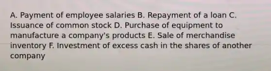 A. Payment of employee salaries B. Repayment of a loan C. Issuance of <a href='https://www.questionai.com/knowledge/kl4oZmEKZC-common-stock' class='anchor-knowledge'>common stock</a> D. Purchase of equipment to manufacture a company's products E. Sale of merchandise inventory F. Investment of excess cash in the shares of another company