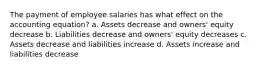 The payment of employee salaries has what effect on the accounting equation? a. Assets decrease and owners' equity decrease b. Liabilities decrease and owners' equity decreases c. Assets decrease and liabilities increase d. Assets increase and liabilities decrease