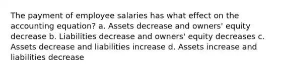 The payment of employee salaries has what effect on the accounting equation? a. Assets decrease and owners' equity decrease b. Liabilities decrease and owners' equity decreases c. Assets decrease and liabilities increase d. Assets increase and liabilities decrease